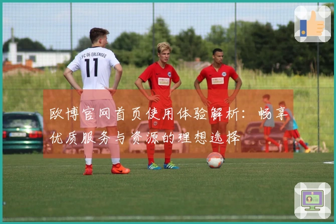 欧博官网首页使用体验解析：畅享优质服务与资源的理想选择