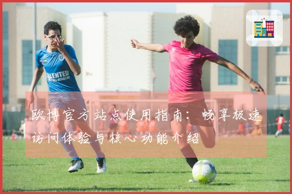 欧博官方站点使用指南:畅享极速访问体验与核心功能介绍