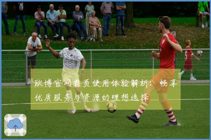 欧博官网首页使用体验解析：畅享优质服务与资源的理想选择